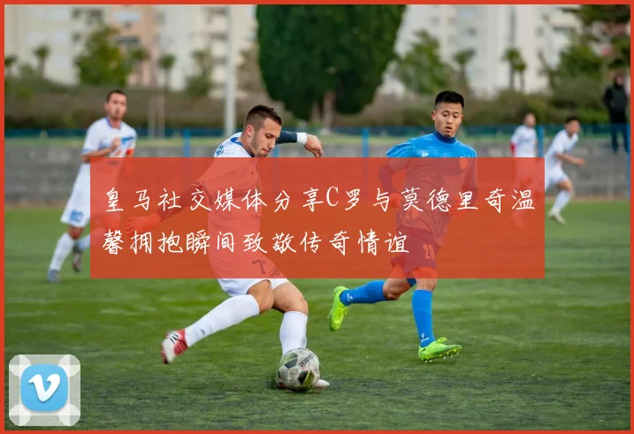 皇马社交媒体分享C罗与莫德里奇温馨拥抱瞬间致敬传奇情谊