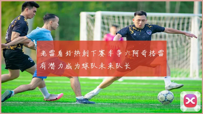 老雷看好热刺下赛季争六阿奇格雷有潜力成为球队未来队长