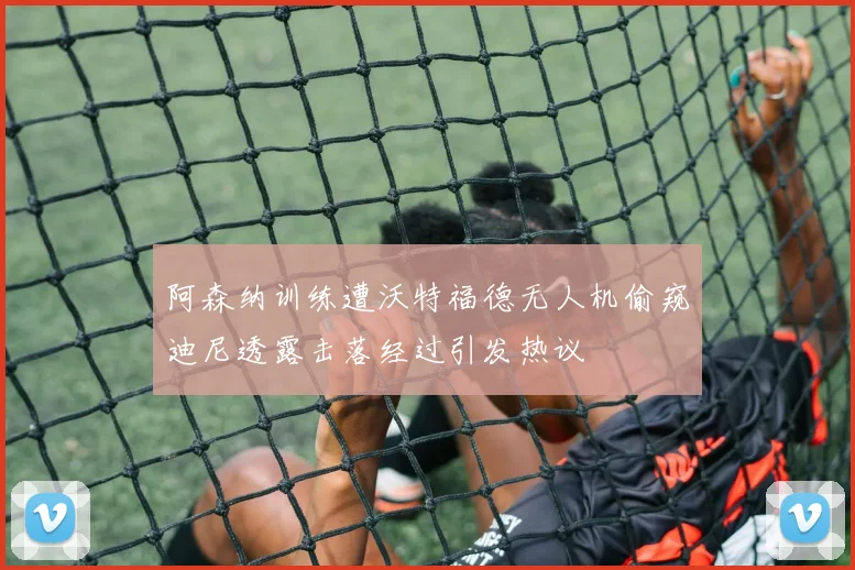 阿森纳训练遭沃特福德无人机偷窥迪尼透露击落经过引发热议