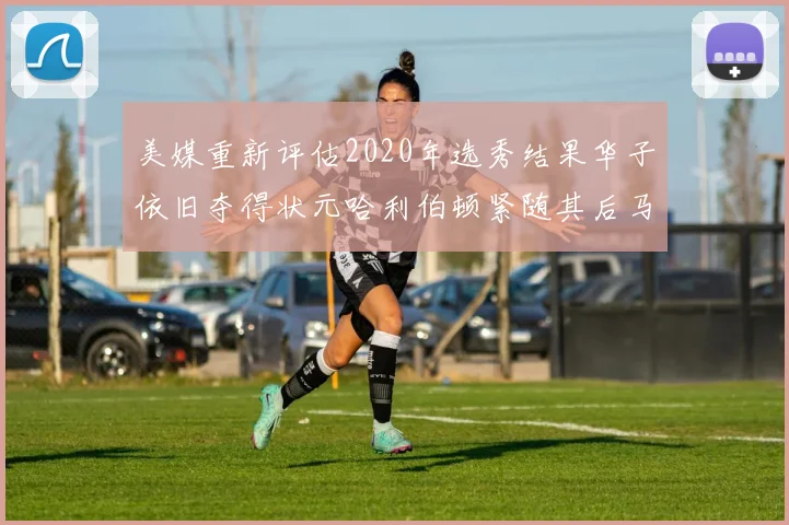 美媒重新评估2020年选秀结果华子依旧夺得状元哈利伯顿紧随其后马克西位列探花