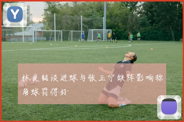 林良铭谈进球与张玉宁缺阵影响称角球罚得好