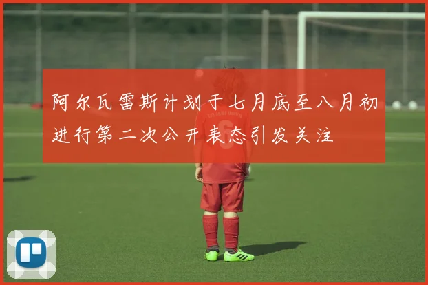 阿尔瓦雷斯计划于七月底至八月初进行第二次公开表态引发关注