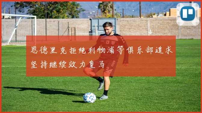 恩德里克拒绝利物浦等俱乐部追求坚持继续效力皇马