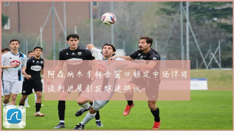 阿森纳冬季转会窗口锁定中场悍将谈判进展引发球迷热议