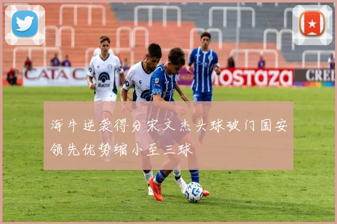 海牛逆袭得分宋文杰头球破门国安领先优势缩小至三球