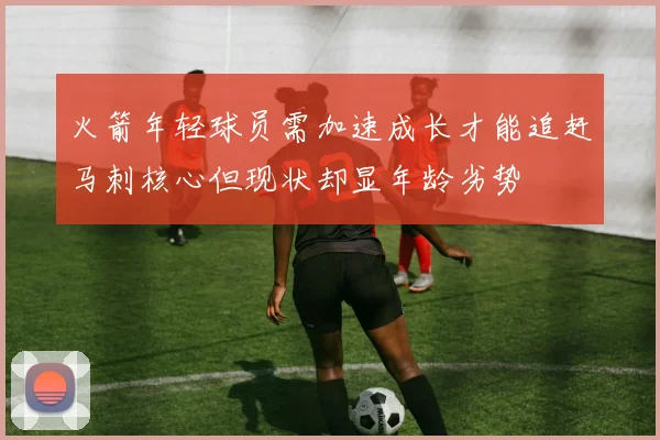 火箭年轻球员需加速成长才能追赶马刺核心但现状却显年龄劣势
