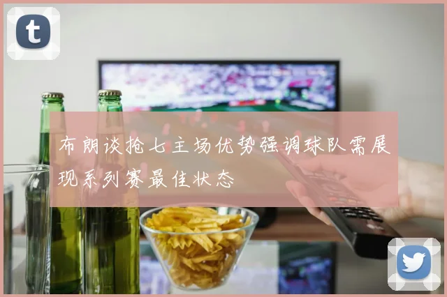 布朗谈抢七主场优势强调球队需展现系列赛最佳状态