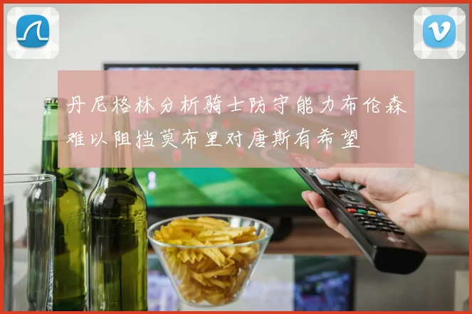 丹尼格林分析骑士防守能力布伦森难以阻挡莫布里对唐斯有希望