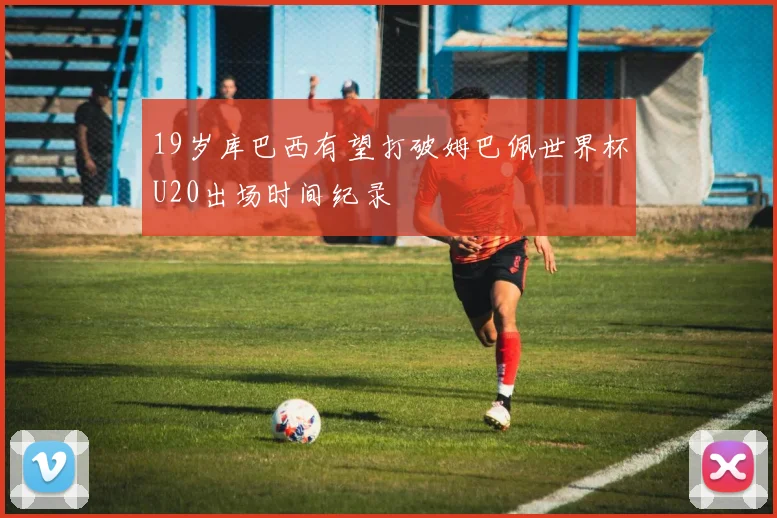 19岁库巴西有望打破姆巴佩世界杯U20出场时间纪录
