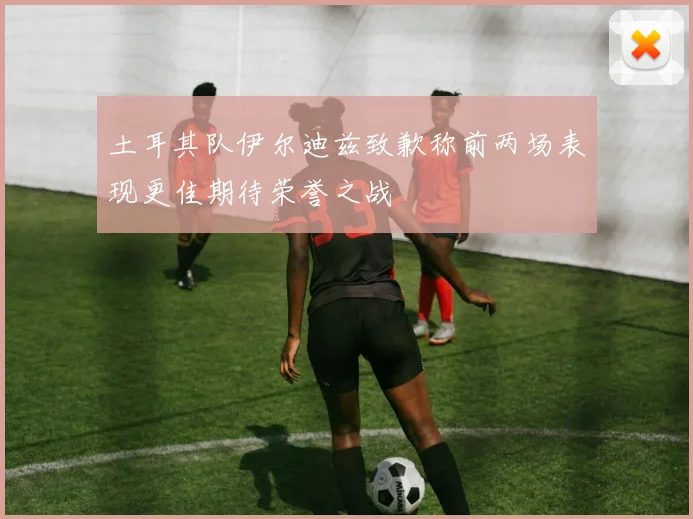 土耳其队伊尔迪兹致歉称前两场表现更佳期待荣誉之战
