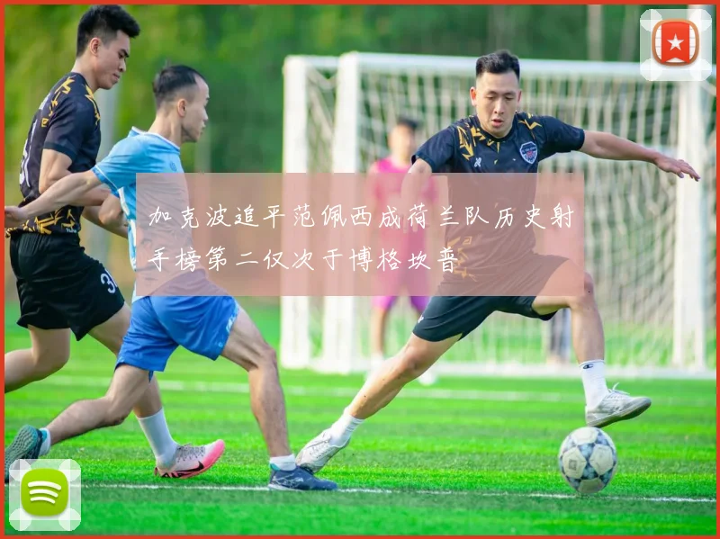 加克波追平范佩西成荷兰队历史射手榜第二仅次于博格坎普