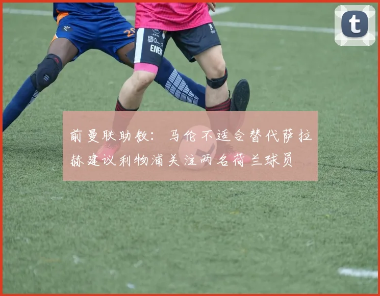 前曼联助教：马伦不适合替代萨拉赫建议利物浦关注两名荷兰球员