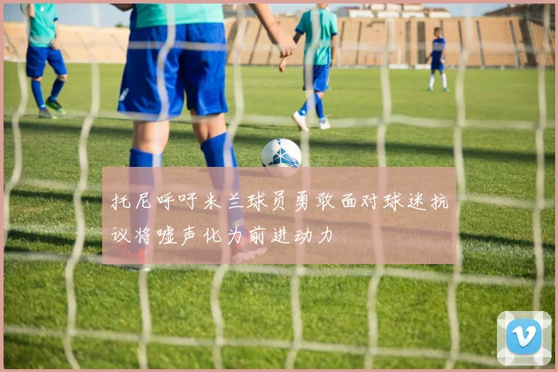 托尼呼吁米兰球员勇敢面对球迷抗议将嘘声化为前进动力