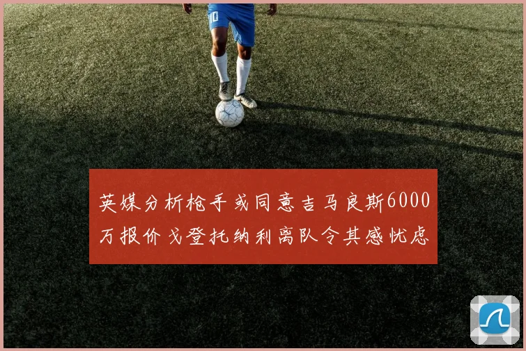 英媒分析枪手或同意吉马良斯6000万报价戈登托纳利离队令其感忧虑