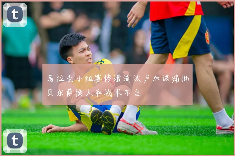 乌拉圭小组赛惨遭淘汰卢加诺痛批贝尔萨换人和战术不当