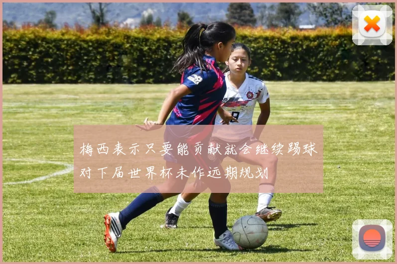梅西表示只要能贡献就会继续踢球对下届世界杯未作远期规划