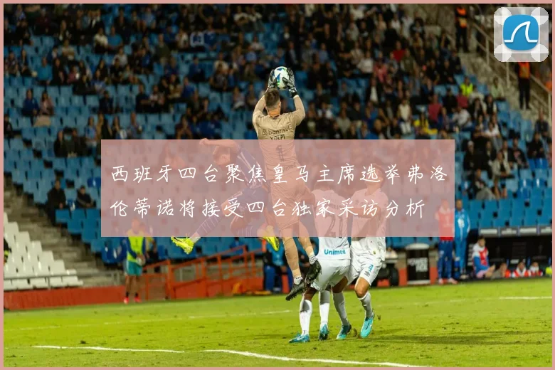 西班牙四台聚焦皇马主席选举弗洛伦蒂诺将接受四台独家采访分析