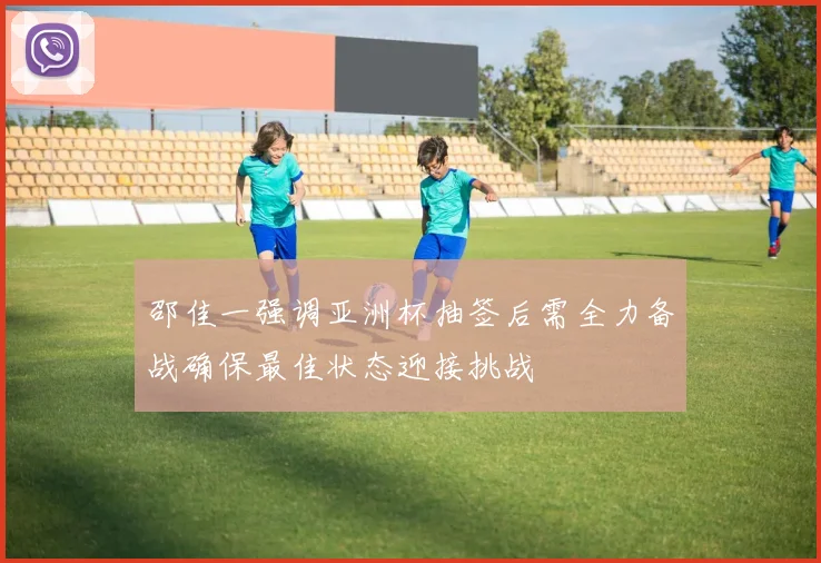邵佳一强调亚洲杯抽签后需全力备战确保最佳状态迎接挑战