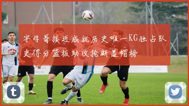 字母哥接近成就历史唯一KG独占队史得分篮板助攻抢断盖帽榜