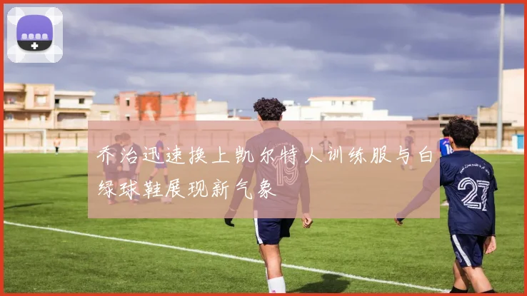 乔治迅速换上凯尔特人训练服与白绿球鞋展现新气象