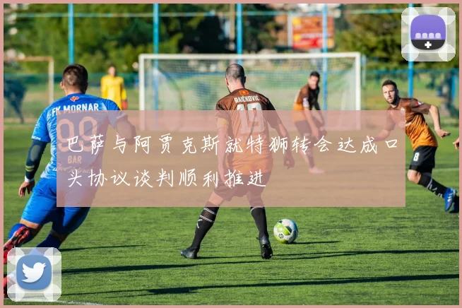 巴萨与阿贾克斯就特狮转会达成口头协议谈判顺利推进