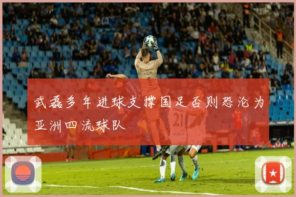 武磊多年进球支撑国足否则恐沦为亚洲四流球队