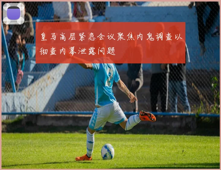 皇马高层紧急会议聚焦内鬼调查以彻查内幕泄露问题